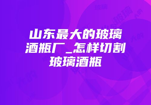 山东最大的玻璃酒瓶厂_怎样切割玻璃酒瓶