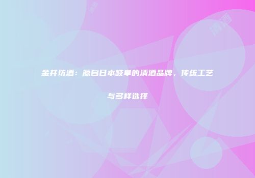 金井坊酒：源自日本岐阜的清酒品牌，传统工艺与多样选择
