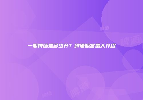 一瓶啤酒是多少升？啤酒瓶容量大介绍