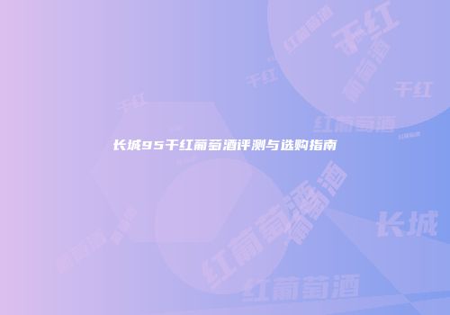长城95干红葡萄酒评测与选购指南