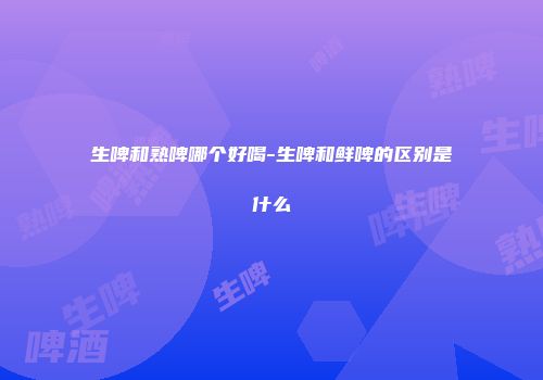 生啤和熟啤哪个好喝-生啤和鲜啤的区别是什么