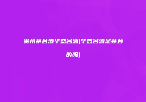 贵州茅台酒华盛名酒(华盛名酒是茅台的吗)