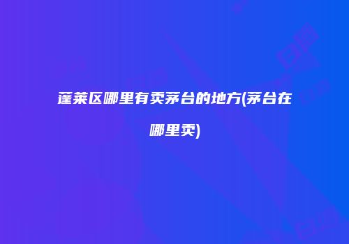蓬莱区哪里有卖茅台的地方(茅台在哪里卖)