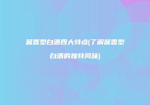 酱香型白酒四大特点(了解酱香型白酒的独特风味)