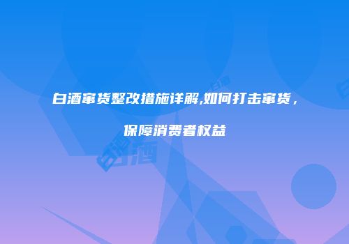 白酒窜货整改措施详解,如何打击窜货，保障消费者权益