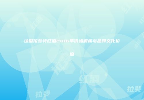 法国拉斐特红酒2016年价格解析与品牌文化价值