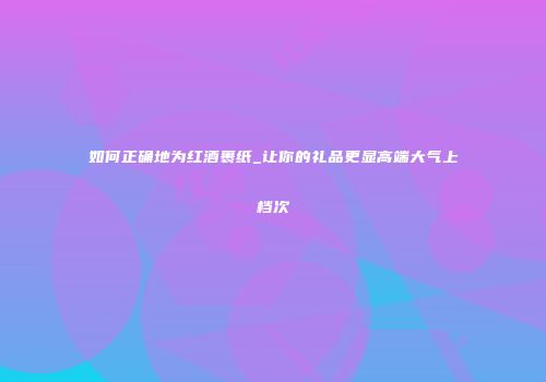 如何正确地为红酒裹纸_让你的礼品更显高端大气上档次