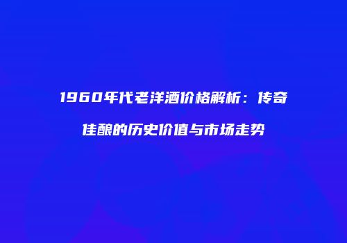 1960年代老洋酒价格解析：传奇佳酿的历史价值与市场走势