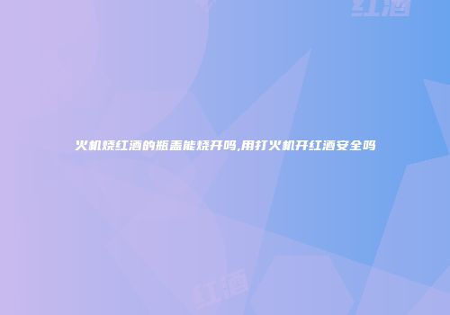 火机烧红酒的瓶盖能烧开吗,用打火机开红酒安全吗