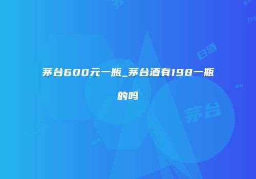 茅台600元一瓶_茅台酒有198一瓶的吗