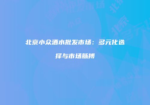 北京小众酒水批发市场：多元化选择与市场脉搏