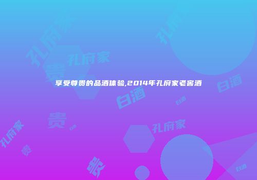 享受尊贵的品酒体验,2014年孔府家老窖酒