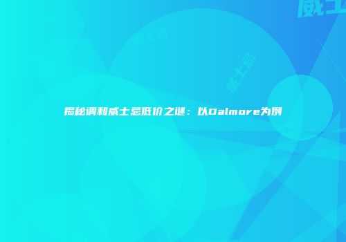 揭秘调和威士忌低价之谜：以Dalmore为例