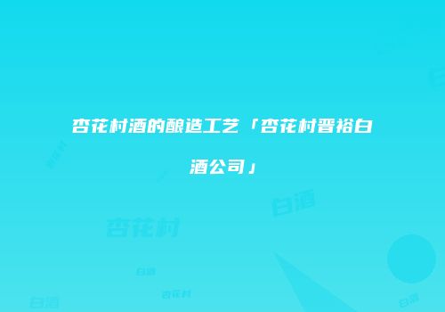 杏花村酒的酿造工艺「杏花村晋裕白酒公司」