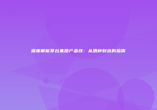 深度解析茅台集团产品线：从酒种到选购指南
