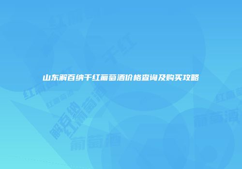 山东解百纳干红葡萄酒价格查询及购买攻略