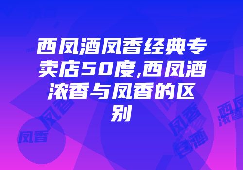 西凤酒凤香经典专卖店50度,西凤酒浓香与凤香的区别