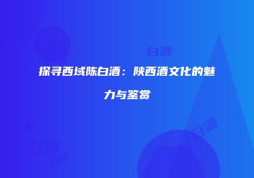 探寻西域陈白酒：陕西酒文化的魅力与鉴赏