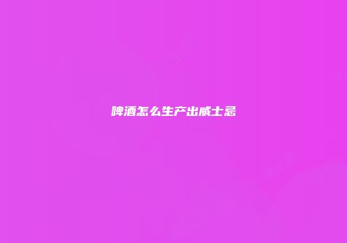 啤酒怎么生产出威士忌