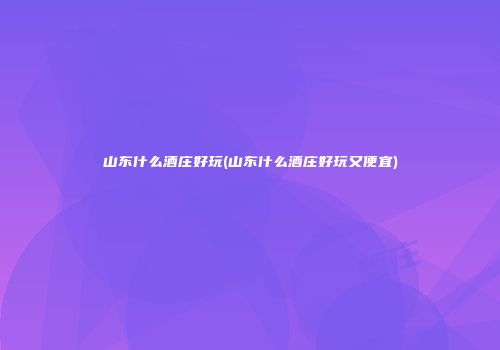山东什么酒庄好玩(山东什么酒庄好玩又便宜)