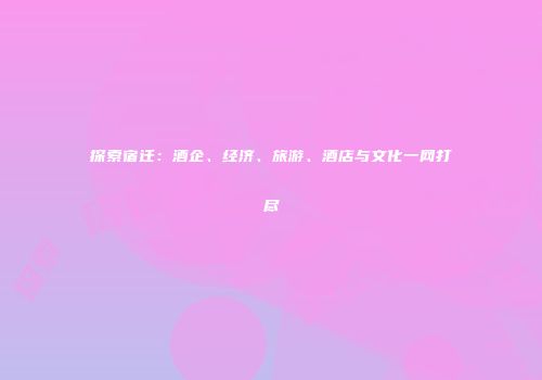 探索宿迁：酒企、经济、旅游、酒店与文化一网打尽