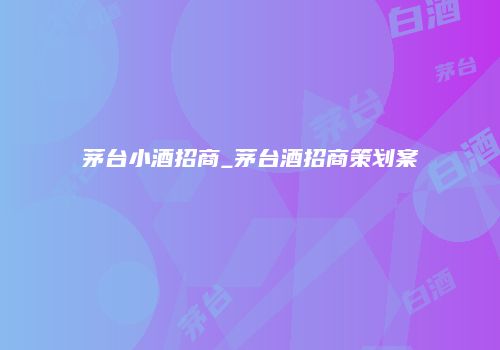 茅台小酒招商_茅台酒招商策划案
