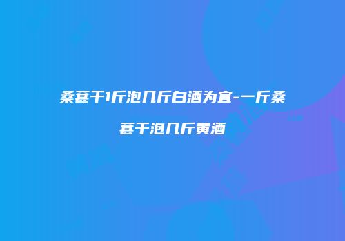 桑葚干1斤泡几斤白酒为宜-一斤桑葚干泡几斤黄酒
