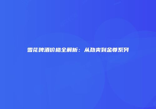 雪花啤酒价格全解析：从劲爽到金尊系列
