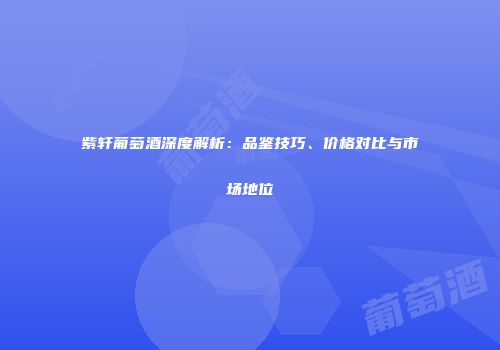 紫轩葡萄酒深度解析：品鉴技巧、价格对比与市场地位