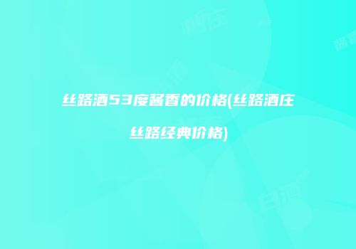 丝路酒53度酱香的价格(丝路酒庄丝路经典价格)