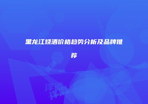 黑龙江烧酒价格趋势分析及品牌推荐