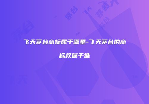 飞天茅台商标属于哪里-飞天茅台的商标权属于谁