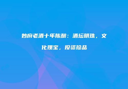 妙府老酒十年陈酿：酒坛明珠，文化瑰宝，投资珍品