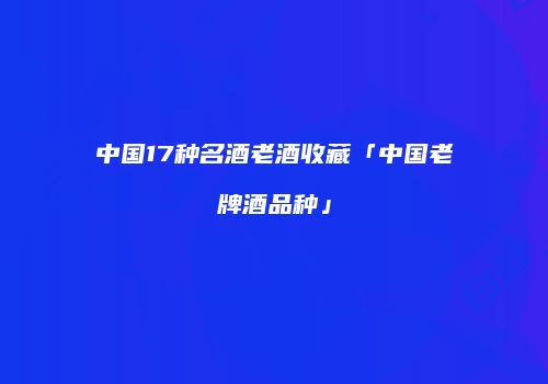 中国17种名酒老酒收藏「中国老牌酒品种」