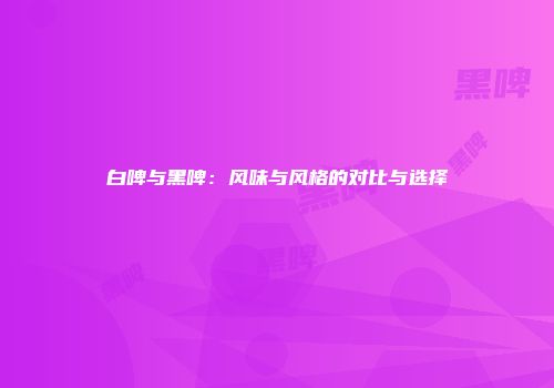 白啤与黑啤：风味与风格的对比与选择