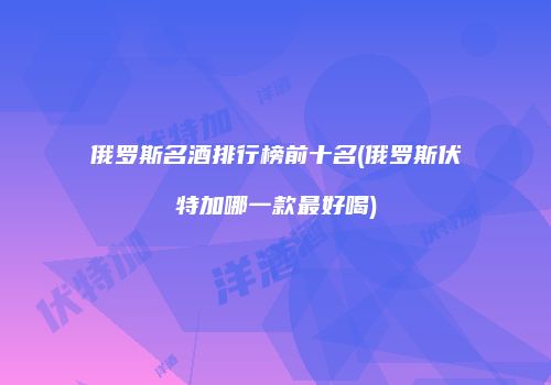 俄罗斯名酒排行榜前十名(俄罗斯伏特加哪一款最好喝)