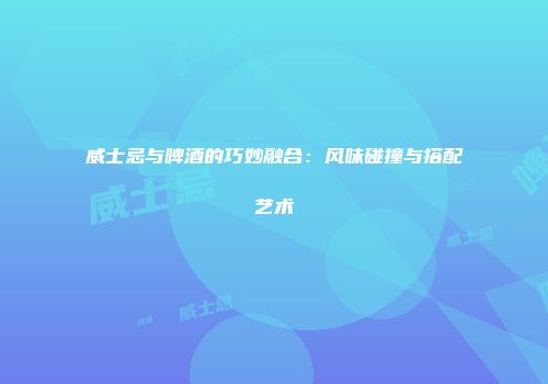威士忌与啤酒的巧妙融合：风味碰撞与搭配艺术