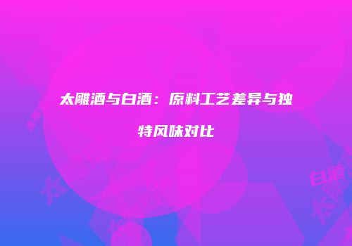 太雕酒与白酒：原料工艺差异与独特风味对比