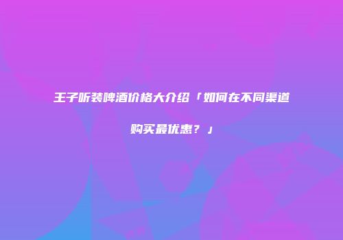王子听装啤酒价格大介绍「如何在不同渠道购买最优惠？」