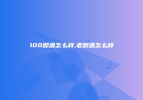 100郎酒怎么样,老郎酒怎么样