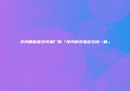 洋河精酿是洋河酒厂吗「洋河御洋酒多少钱一瓶」