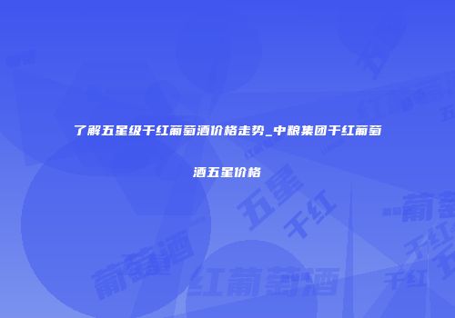 了解五星级干红葡萄酒价格走势_中粮集团干红葡萄酒五星价格