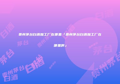 贵州茅台白酒加工厂在哪里「贵州茅台白酒加工厂在哪里啊」