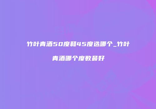 竹叶青酒50度和45度选哪个_竹叶青酒哪个度数最好