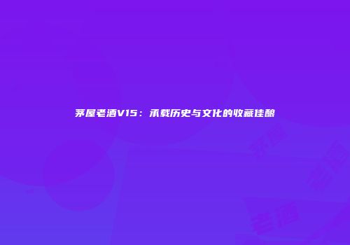 茅屋老酒V15：承载历史与文化的收藏佳酿