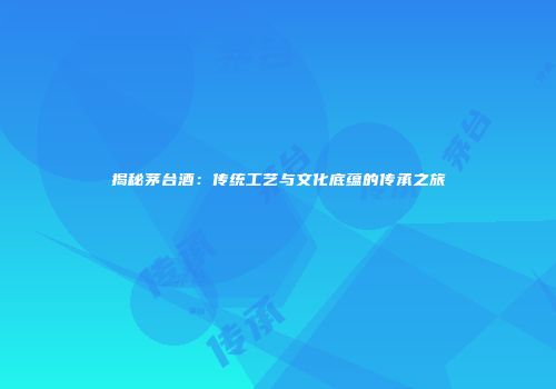 揭秘茅台酒：传统工艺与文化底蕴的传承之旅
