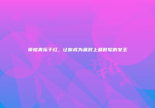 帝铂美乐干红，让你成为派对上最时髦的女王