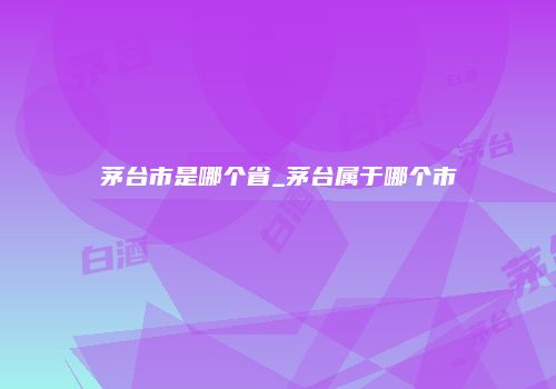 茅台市是哪个省_茅台属于哪个市