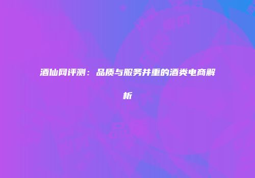 酒仙网评测：品质与服务并重的酒类电商解析