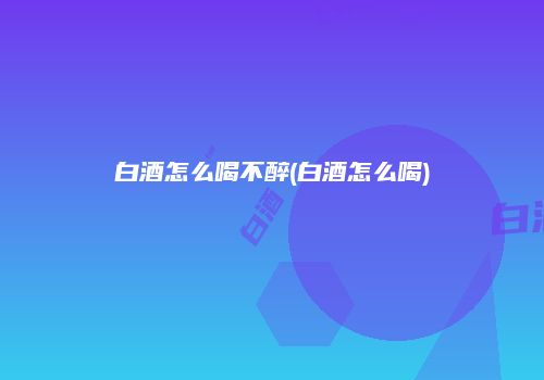 白酒怎么喝不醉(白酒怎么喝)